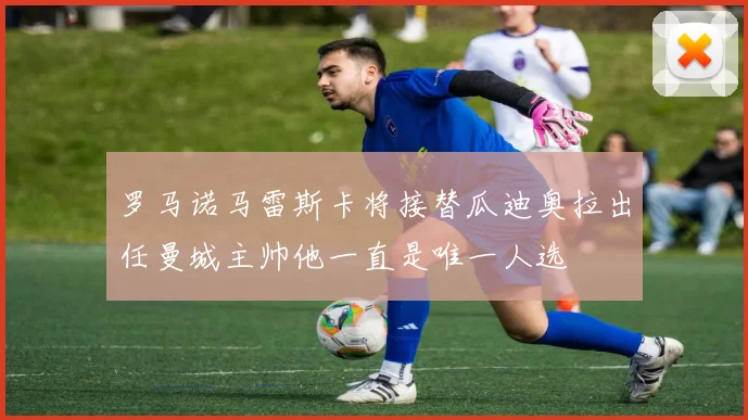 罗马诺马雷斯卡将接替瓜迪奥拉出任曼城主帅他一直是唯一人选